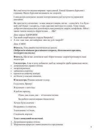 9
Всі свої почуття людина виражає через емоції. Емоції бувають бурхливі і
стримані. Надто бурхливі впливають на здоров'я.
І лиш розум допомагаєлюдині контролюватисвої почуття та управляти
емоціями.
Ви зростаєтеу колективі, і я вам завжди говорю, що ви – однасім'я. А в будь-
якій сім'ї буває і заздрість, і горе, щасливі миттєвостіі сумні. Тому тільки
доброзичливівідносини допоможуть вам уникнути сварок, конфліктів, бійок і
таким чином зможуть зберегти вам … .Що?
Діти хором:ЗДОРОВ'Я!
 Так який скарб вкрала старуха Хвороба?
 А хто з вас знає, які найкращі ліки від усіх хвороб?
Діти: СМІХ!
Вчитель. Тож давайте посміємося усі разом.
(Зобразити мімікою:розгніваногопорося, збентеженого кролика,
похмурого ведмедя.)
Вчитель. Що ж іще допомагаєнам зберегтинаше здоров'ярозкажуть наші
медсестри.
І медсестра. А ще я хочу добавити: щоб не захворіти треба правильно жити:
 дотримуватись правил гігієни;
 загартовуватися;
 займатися спортом;
 гратися на свіжому повітрі;
 не бігати у класних кімнатах.
ІІ медсестра. Пташка ценькає в саду.
Годіспати, братку!
Я хутенько з хати йду
Я роблюзарядку.
Один, два, один, два – м’язиначе тятива
Бо робитизвичнівправи гімнастичні
Хочеш бути силачем –
Подружись зі спортом,
З ковзанами і м’ячем,
Стадіоном, кортом.
Текстзаписаний на ватмані.
1. Дотримання правил гігієни.
2. Збереження природиі навколишнього середовища.
 