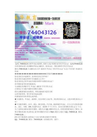 Q微：744043126 办理毕业证成绩单，回国人员证明教育部学历学位认证 Q微/744043126
办理美国加拿大英国澳洲毕业证成绩单、使馆认证、教育部国外学历学位认证
微信:744043126 专业解决各大学 成绩单 毕业证 学历学位认证 ’长达十年经验‘ 欢迎各位
咨询
★★★★★★★★★★★★★★★★★★流程透明★★★★★★
您是否因为中途辍学、挂科而没有正常毕业？
您是否因为递交材料不齐而被拒之门外？
您是否因没正常毕业而导致回国得不到教育部认证？
英华教育留学回国发展服务：
专业解决各国留学生 毕业证 成绩单 学历学位认证。
正规化公司为海归提供回国相关服务：
我们会根据您的实际情况，帮您选取最合适的方案
完善申请资料、填写申请并追踪进度
在最短的时间内帮你完成申请。
◆全套服务：毕业证、成绩单、真实回国人员证明、真实教育部认证。让您回国发展信心十
足！
◆可以提供钢印、水印、烫金、激光防伪、凹凸版、最新版的毕业证、百分之百让您绝对满
意、设计，印刷，DHL 快递毕业证、成绩单 7 个工作日，真实大使馆教育部认证 1 个月。
为了达到高水准高效率的服务，请您先以 QQ 或微信的方式，对我们的服务进行了解后，如
果有帮助再进行电话咨询。留学回国服务负责人 Mark 联系方式如下:QQ：744043126 微信：
744043126….
24 小时为您服务 态度端正 专业入职 解决您的学历烦恼
QQ：744043126 微信：744043126（添加请注明：留学）
 