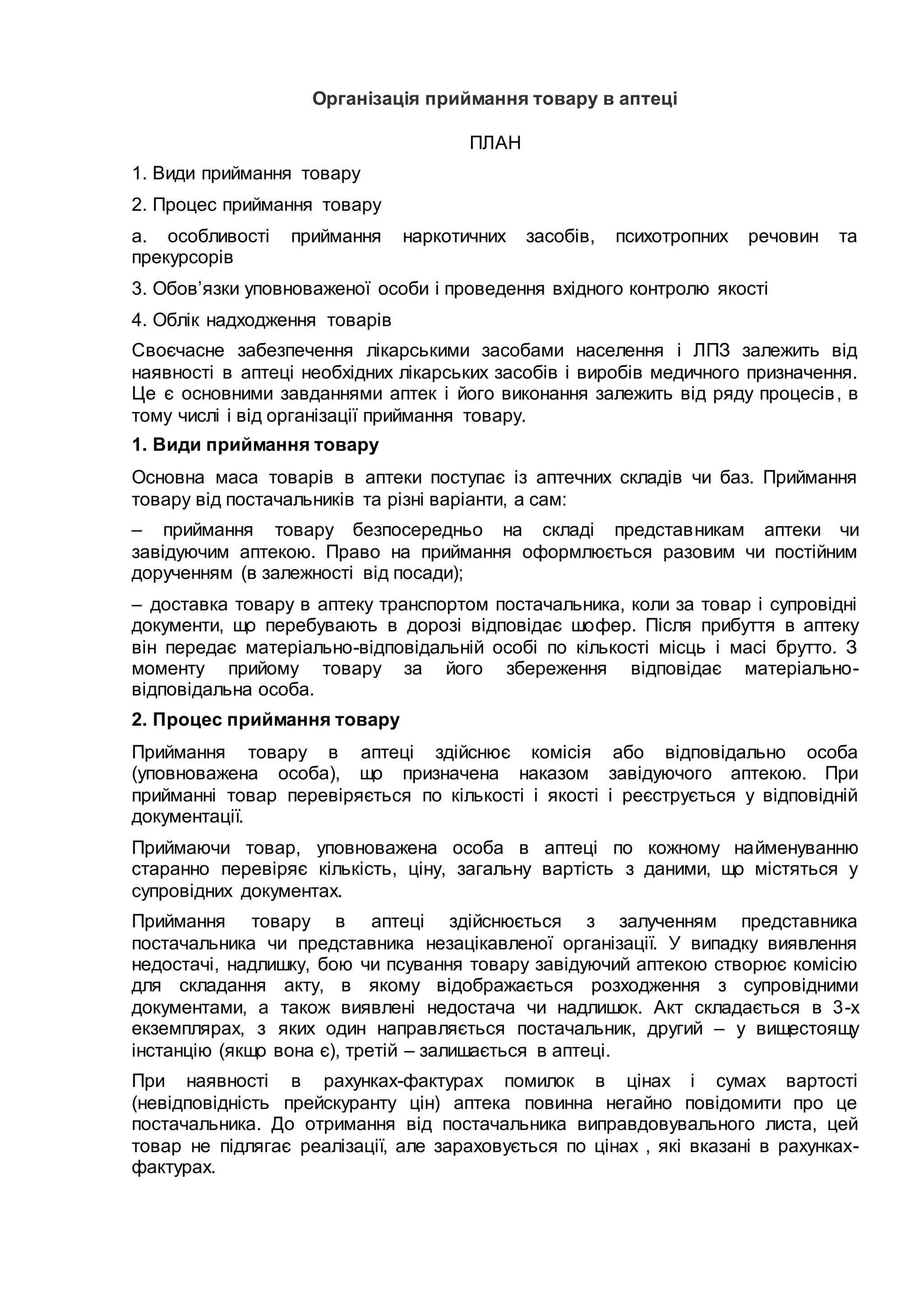 Організація приймання товару в аптеці
ПЛАН
1. Види приймання товару
2. Процес приймання товару
a. особливості приймання наркотичних засобів, психотропних речовин та
прекурсорів
3. Обов’язки уповноваженої особи і проведення вхідного контролю якості
4. Облік надходження товарів
Своєчасне забезпечення лікарськими засобами населення і ЛПЗ залежить від
наявності в аптеці необхідних лікарських засобів і виробів медичного призначення.
Це є основними завданнями аптек і його виконання залежить від ряду процесів, в
тому числі і від організації приймання товару.
1. Види приймання товару
Основна маса товарів в аптеки поступає із аптечних складів чи баз. Приймання
товару від постачальників та різні варіанти, а сам:
– приймання товару безпосередньо на складі представникам аптеки чи
завідуючим аптекою. Право на приймання оформлюється разовим чи постійним
дорученням (в залежності від посади);
– доставка товару в аптеку транспортом постачальника, коли за товар і супровідні
документи, що перебувають в дорозі відповідає шофер. Після прибуття в аптеку
він передає матеріально-відповідальній особі по кількості місць і масі брутто. З
моменту прийому товару за його збереження відповідає матеріально-
відповідальна особа.
2. Процес приймання товару
Приймання товару в аптеці здійснює комісія або відповідально особа
(уповноважена особа), що призначена наказом завідуючого аптекою. При
прийманні товар перевіряється по кількості і якості і реєструється у відповідній
документації.
Приймаючи товар, уповноважена особа в аптеці по кожному найменуванню
старанно перевіряє кількість, ціну, загальну вартість з даними, що містяться у
супровідних документах.
Приймання товару в аптеці здійснюється з залученням представника
постачальника чи представника незацікавленої організації. У випадку виявлення
недостачі, надлишку, бою чи псування товару завідуючий аптекою створює комісію
для складання акту, в якому відображається розходження з супровідними
документами, а також виявлені недостача чи надлишок. Акт складається в 3-х
екземплярах, з яких один направляється постачальник, другий – у вищестоящу
інстанцію (якщо вона є), третій – залишається в аптеці.
При наявності в рахунках-фактурах помилок в цінах і сумах вартості
(невідповідність прейскуранту цін) аптека повинна негайно повідомити про це
постачальника. До отримання від постачальника виправдовувального листа, цей
товар не підлягає реалізації, але зараховується по цінах , які вказані в рахунках-
фактурах.
 