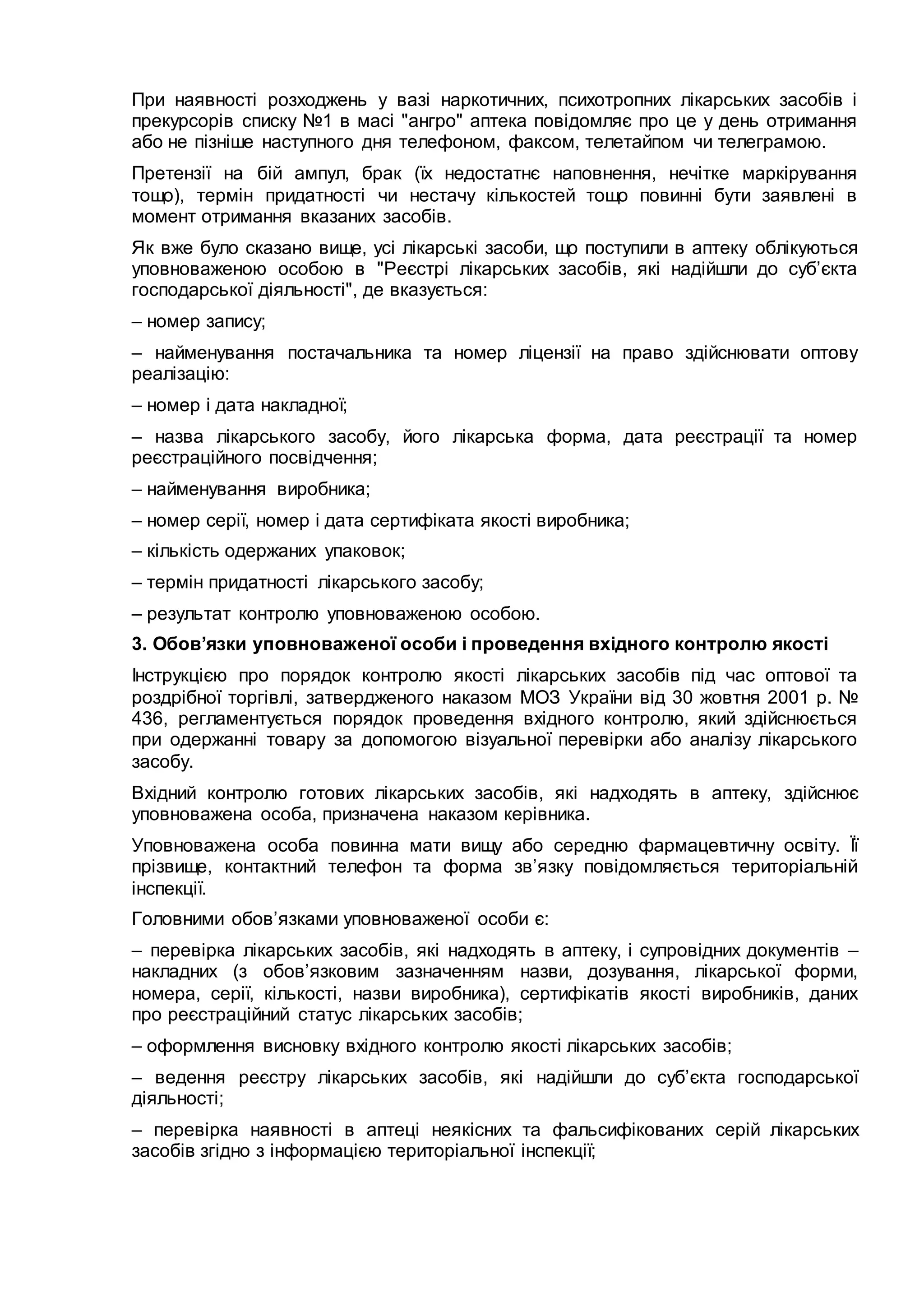 При наявності розходжень у вазі наркотичних, психотропних лікарських засобів і
прекурсорів списку №1 в масі "ангро" аптека повідомляє про це у день отримання
або не пізніше наступного дня телефоном, факсом, телетайпом чи телеграмою.
Претензії на бій ампул, брак (їх недостатнє наповнення, нечітке маркірування
тощо), термін придатності чи нестачу кількостей тощо повинні бути заявлені в
момент отримання вказаних засобів.
Як вже було сказано вище, усі лікарські засоби, що поступили в аптеку облікуються
уповноваженою особою в "Реєстрі лікарських засобів, які надійшли до суб’єкта
господарської діяльності", де вказується:
– номер запису;
– найменування постачальника та номер ліцензії на право здійснювати оптову
реалізацію:
– номер і дата накладної;
– назва лікарського засобу, його лікарська форма, дата реєстрації та номер
реєстраційного посвідчення;
– найменування виробника;
– номер серії, номер і дата сертифіката якості виробника;
– кількість одержаних упаковок;
– термін придатності лікарського засобу;
– результат контролю уповноваженою особою.
3. Обов’язки уповноваженої особи і проведення вхідного контролю якості
Інструкцією про порядок контролю якості лікарських засобів під час оптової та
роздрібної торгівлі, затвердженого наказом МОЗ України від 30 жовтня 2001 р. №
436, регламентується порядок проведення вхідного контролю, який здійснюється
при одержанні товару за допомогою візуальної перевірки або аналізу лікарського
засобу.
Вхідний контролю готових лікарських засобів, які надходять в аптеку, здійснює
уповноважена особа, призначена наказом керівника.
Уповноважена особа повинна мати вищу або середню фармацевтичну освіту. Її
прізвище, контактний телефон та форма зв’язку повідомляється територіальній
інспекції.
Головними обов’язками уповноваженої особи є:
– перевірка лікарських засобів, які надходять в аптеку, і супровідних документів –
накладних (з обов’язковим зазначенням назви, дозування, лікарської форми,
номера, серії, кількості, назви виробника), сертифікатів якості виробників, даних
про реєстраційний статус лікарських засобів;
– оформлення висновку вхідного контролю якості лікарських засобів;
– ведення реєстру лікарських засобів, які надійшли до суб’єкта господарської
діяльності;
– перевірка наявності в аптеці неякісних та фальсифікованих серій лікарських
засобів згідно з інформацією територіальної інспекції;
 