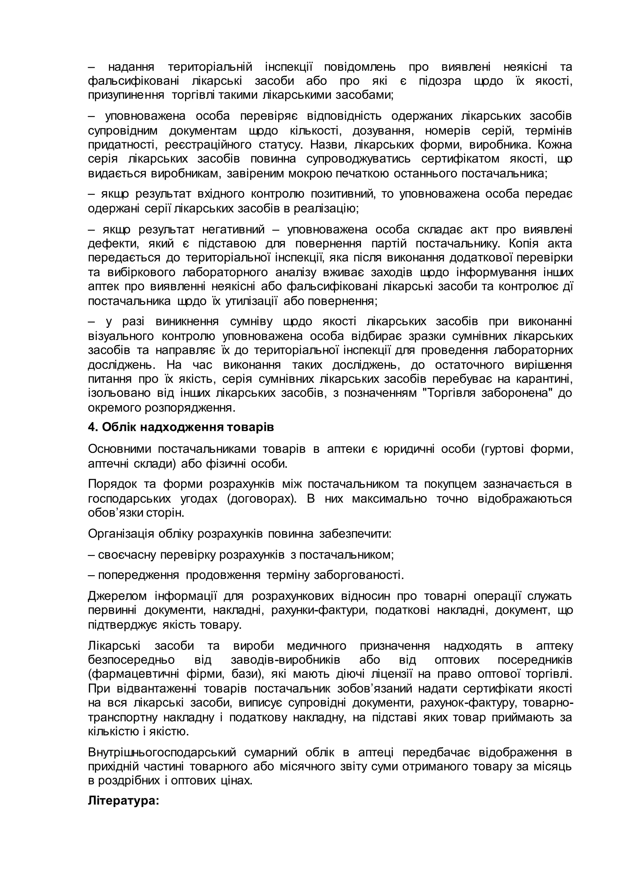 – надання територіальній інспекції повідомлень про виявлені неякісні та
фальсифіковані лікарські засоби або про які є підозра щодо їх якості,
призупинення торгівлі такими лікарськими засобами;
– уповноважена особа перевіряє відповідність одержаних лікарських засобів
супровідним документам щодо кількості, дозування, номерів серій, термінів
придатності, реєстраційного статусу. Назви, лікарських форми, виробника. Кожна
серія лікарських засобів повинна супроводжуватись сертифікатом якості, що
видається виробникам, завіреним мокрою печаткою останнього постачальника;
– якщо результат вхідного контролю позитивний, то уповноважена особа передає
одержані серії лікарських засобів в реалізацію;
– якщо результат негативний – уповноважена особа складає акт про виявлені
дефекти, який є підставою для повернення партій постачальнику. Копія акта
передається до територіальної інспекції, яка після виконання додаткової перевірки
та вибіркового лабораторного аналізу вживає заходів щодо інформування інших
аптек про виявленні неякісні або фальсифіковані лікарські засоби та контролює дї
постачальника щодо їх утилізації або повернення;
– у разі виникнення сумніву щодо якості лікарських засобів при виконанні
візуального контролю уповноважена особа відбирає зразки сумнівних лікарських
засобів та направляє їх до територіальної інспекції для проведення лабораторних
досліджень. На час виконання таких досліджень, до остаточного вирішення
питання про їх якість, серія сумнівних лікарських засобів перебуває на карантині,
ізольовано від інших лікарських засобів, з позначенням "Торгівля заборонена" до
окремого розпорядження.
4. Облік надходження товарів
Основними постачальниками товарів в аптеки є юридичні особи (гуртові форми,
аптечні склади) або фізичні особи.
Порядок та форми розрахунків між постачальником та покупцем зазначається в
господарських угодах (договорах). В них максимально точно відображаються
обов’язки сторін.
Організація обліку розрахунків повинна забезпечити:
– своєчасну перевірку розрахунків з постачальником;
– попередження продовження терміну заборгованості.
Джерелом інформації для розрахункових відносин про товарні операції служать
первинні документи, накладні, рахунки-фактури, податкові накладні, документ, що
підтверджує якість товару.
Лікарські засоби та вироби медичного призначення надходять в аптеку
безпосередньо від заводів-виробників або від оптових посередників
(фармацевтичні фірми, бази), які мають діючі ліцензії на право оптової торгівлі.
При відвантаженні товарів постачальник зобов’язаний надати сертифікати якості
на вся лікарські засоби, виписує супровідні документи, рахунок-фактуру, товарно-
транспортну накладну і податкову накладну, на підставі яких товар приймають за
кількістю і якістю.
Внутрішньогосподарський сумарний облік в аптеці передбачає відображення в
прихідній частині товарного або місячного звіту суми отриманого товару за місяць
в роздрібних і оптових цінах.
Література:
 