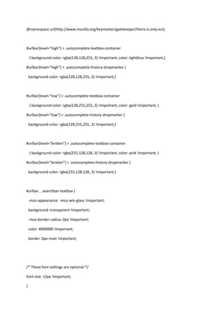 @namespace url(http://www.mozilla.org/keymaster/gatekeeper/there.is.only.xul); #urlbar[level=
high
] > .autocomplete-textbox-container    { background-color: rgba(128,128,255,.3) !important; color: lightblue !important;} #urlbar[level=
high
] > .autocomplete-history-dropmarker {   background-color: rgba(128,128,255,.3) !important;} #urlbar[level=
low
] > .autocomplete-textbox-container    { background-color: rgba(128,255,255,.3) !important; color: gold !important; } #urlbar[level=
low
] > .autocomplete-history-dropmarker {   background-color: rgba(128,255,255,.3) !important;} #urlbar[level=
broken
] > .autocomplete-textbox-container    { background-color: rgba(255,128,128,.3) !important; color: pink !important; } #urlbar[level=
broken
] > .autocomplete-history-dropmarker {   background-color: rgba(255,128,128,.3) !important;} #urlbar , .searchbar-textbox {   -moz-appearance: -moz-win-glass !important;   background: transparent !important;   -moz-border-radius: 0px !important;   color: #000000 !important;   border: 0px inset !important; /* These font settings are optional.*/  font-size: 12px !important;   } #nav-bar #identity-box { outline: none!important; opacity: 0.3 !important; border: 0px inset !important; list-style-image: none !important; background: none !important; } .searchbar-engine-button {  -moz-appearance: none !important;   background: transparent !important;   -moz-border-radius: 0px !important;   color: #fff !important; } 