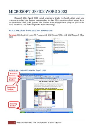 MICROSOFT OFFICE WORD 2003
       Microsoft Office Word 2003 (untuk selanjutnya ditulis Ms.Word) adalah salah satu
 program pengolah kata. Dengan menggunakan Ms. Word kita dapat membuat lembar kerja
 berupa tulisan, tabel, grafik, gambar dan lain-lain. Cara pengoperasian program aplikasi Ms.
 Word 2003 tidak jauh beda dengan Ms. Word sebelumnya.


 MENJALANKAN Ms. WORD 2003 dari WINDOWS XP

 Caranya : Klik Start      sorot All Program     klik Microsof Office    klik Microsoft Office
 2003




 TAMPILAN LEMBAR KERJA Ms. WORD 2003
  Menubar

 Standard
 Toolbar



Formating
Toolbar




   Drawing
   Toobar




       1    Modul Ms. Word 2003 MAN 2 PONOROGO| By Bhanu Setyawan
 