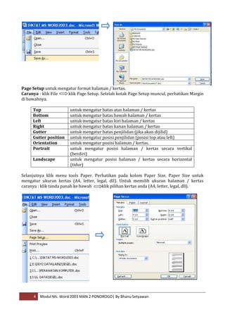 Page Setup untuk mengatur format halaman / kertas.
Caranya : klik File  klik Page Setup. Setelah kotak Page Setup muncul, perhatikan Margin
di bawahnya.

     Top               untuk mengatur batas atas halaman / kertas
     Bottom            untuk mengatur batas bawah halaman / kertas
     Left              untuk mengatur batas kiri halaman / kertas
     Right             untuk mengatur batas kanan halaman / kertas
     Gutter            untuk mengatur batas penjilidan (jika akan dijilid)
     Gutter position   untuk mengatur posisi penjilidan (posisi top atau left)
     Orientation       untuk mengatur posisi halaman / kertas.
     Portrait          untuk mengatur posisi halaman / kertas secara vertikal
                       (berdiri)
     Landscape         untuk mengatur posisi halaman / kertas secara horizontal
                       (tidur)

Selanjutnya klik menu tools Paper. Perhatikan pada kolom Paper Size. Paper Size untuk
mengatur ukuran kertas (A4, letter, legal, dll). Untuk memilih ukuran halaman / kertas
caranya : klik tanda panah ke bawah    klik pilihan kertas anda (A4, letter, legal, dll).




     4   Modul Ms. Word 2003 MAN 2 PONOROGO| By Bhanu Setyawan
 