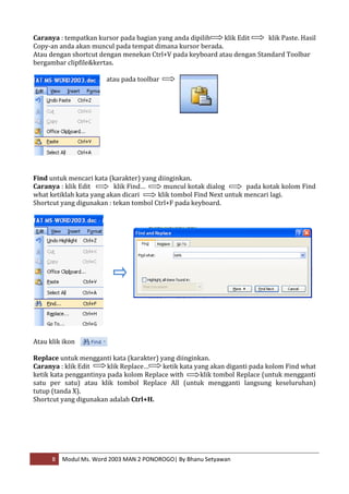Caranya : tempatkan kursor pada bagian yang anda dipilih   klik Edit    klik Paste. Hasil
Copy-an anda akan muncul pada tempat dimana kursor berada.
Atau dengan shortcut dengan menekan Ctrl+V pada keyboard atau dengan Standard Toolbar
bergambar clipfile&kertas.

                       atau pada toolbar




Find untuk mencari kata (karakter) yang diinginkan.
Caranya : klik Edit       klik Find…      muncul kotak dialog       pada kotak kolom Find
what ketiklah kata yang akan dicari     klik tombol Find Next untuk mencari lagi.
Shortcut yang digunakan : tekan tombol Ctrl+F pada keyboard.




Atau klik ikon

Replace untuk mengganti kata (karakter) yang diinginkan.
Caranya : klik Edit     klik Replace…    ketik kata yang akan diganti pada kolom Find what
ketik kata penggantinya pada kolom Replace with       klik tombol Replace (untuk mengganti
satu per satu) atau klik tombol Replace All (untuk mengganti langsung keseluruhan)
tutup (tanda X).
Shortcut yang digunakan adalah Ctrl+H.




      8   Modul Ms. Word 2003 MAN 2 PONOROGO| By Bhanu Setyawan
 