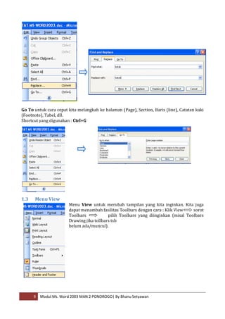 Go To untuk cara cepat kita melangkah ke halaman (Page), Section, Baris (line), Catatan kaki
(Footnote), Tabel, dll.
Shortcut yang digunakan : Ctrl+G




1.3   Menu View
                        Menu View untuk merubah tampilan yang kita inginkan. Kita juga
                        dapat menambah fasilitas Toolbars dengan cara : Klik View    sorot
                        Toolbars            pilih Toolbars yang diinginkan (misal Toolbars
                        Drawing jika tollbars tsb
                        belum ada/muncul).




      9   Modul Ms. Word 2003 MAN 2 PONOROGO| By Bhanu Setyawan
 