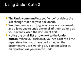  The Undo command lets you "undo" or delete the 
last change made to your document. 
 Word remembers up to 300 actions in a document 
and allows you to undo any or all of them as long as 
you haven't closed the document first. 
 Notice the small list arrow next to the Undo 
button. When you click on it, you see a list of all the 
separate actions you have performed on the 
document you are working on. You can select as 
many actions as you want to undo. 
 