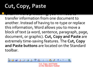 Often in word processing, you will need to 
transfer information from one document to 
another. Instead of having to re-type or replace 
this information, Word allows you to move a 
block of text (a word, sentence, paragraph, page, 
document, or graphic). Cut, Copy and Paste are 
extremely time-saving features. The Cut, Copy 
and Paste buttons are located on the Standard 
toolbar. 
 