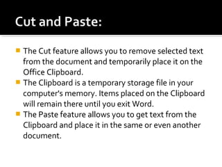  The Cut feature allows you to remove selected text 
from the document and temporarily place it on the 
Office Clipboard. 
 The Clipboard is a temporary storage file in your 
computer's memory. Items placed on the Clipboard 
will remain there until you exit Word. 
 The Paste feature allows you to get text from the 
Clipboard and place it in the same or even another 
document. 
 