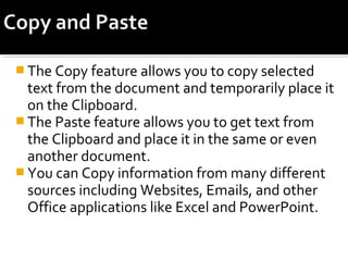 The Copy feature allows you to copy selected 
text from the document and temporarily place it 
on the Clipboard. 
The Paste feature allows you to get text from 
the Clipboard and place it in the same or even 
another document. 
You can Copy information from many different 
sources including Websites, Emails, and other 
Office applications like Excel and PowerPoint. 
 