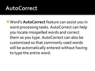 Word's AutoCorrect feature can assist you in 
word processing tasks. AutoCorrect can help 
you locate misspelled words and correct 
them as you type. AutoCorrect can also be 
customized so that commonly used words 
will be automatically entered without having 
to type the entire word. 
 