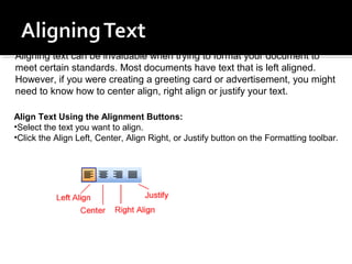 Aligning text can be invaluable when trying to format your document to 
meet certain standards. Most documents have text that is left aligned. 
However, if you were creating a greeting card or advertisement, you might 
need to know how to center align, right align or justify your text. 
Align Text Using the Alignment Buttons: 
•Select the text you want to align. 
•Click the Align Left, Center, Align Right, or Justify button on the Formatting toolbar. 
 