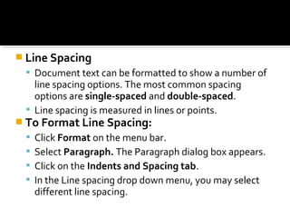  Line Spacing 
 Document text can be formatted to show a number of 
line spacing options. The most common spacing 
options are single-spaced and double-spaced. 
 Line spacing is measured in lines or points. 
 To Format Line Spacing: 
 Click Format on the menu bar. 
 Select Paragraph. The Paragraph dialog box appears. 
 Click on the Indents and Spacing tab. 
 In the Line spacing drop down menu, you may select 
different line spacing. 
 