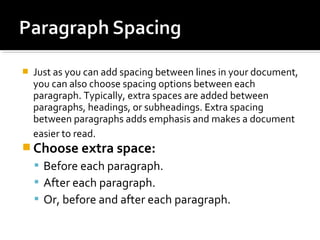  Just as you can add spacing between lines in your document, 
you can also choose spacing options between each 
paragraph. Typically, extra spaces are added between 
paragraphs, headings, or subheadings. Extra spacing 
between paragraphs adds emphasis and makes a document 
easier to read. 
Choose extra space: 
 Before each paragraph. 
 After each paragraph. 
 Or, before and after each paragraph. 
 