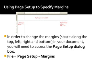 In order to change the margins (space along the 
top, left, right and bottom) in your document, 
you will need to access the Page Setup dialog 
box. 
File - Page Setup - Margins 
 