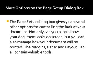 The Page Setup dialog box gives you several 
other options for controlling the look of your 
document. Not only can you control how 
your document looks on screen, but you can 
also manage how your document will be 
printed. The Margins, Paper and Layout Tab 
all contain valuable tools. 
 