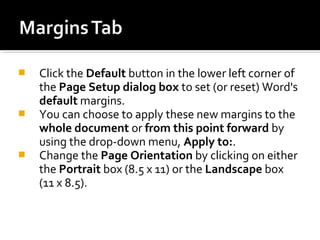  Click the Default button in the lower left corner of 
the Page Setup dialog box to set (or reset) Word's 
default margins. 
 You can choose to apply these new margins to the 
whole document or from this point forward by 
using the drop-down menu, Apply to:. 
 Change the Page Orientation by clicking on either 
the Portrait box (8.5 x 11) or the Landscape box 
(11 x 8.5). 
 