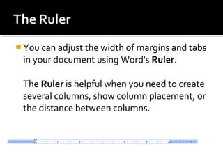 You can adjust the width of margins and tabs 
in your document using Word's Ruler. 
The Ruler is helpful when you need to create 
several columns, show column placement, or 
the distance between columns. 
 