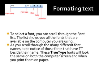  To select a font, you can scroll through the Font 
list. The list shows you all the fonts that are 
available on the computer you are using. 
 As you scroll through the many different font 
names, take notice of those fonts that have TT 
beside their name. These TrueType fonts will look 
the same on both the computer screen and when 
you print them on paper. 
 