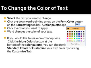  Select the text you want to change. 
 Click the downward-pointing arrow on the Font Color button 
on the Formatting toolbar. A color palette appears. 
 Click the color you want to apply. 
 Word changes the color of your text. 
 If you would like to see more color options, 
Click the More Colors button at the 
bottom of the color palette. You can choose from a list of 
Standard Colors or Customize your own color by clicking 
the Customize Tab. 
 