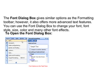 Font Dialog Box 
The Font Dialog Box gives similar options as the Formatting 
toolbar; however, it also offers more advanced text features. 
You can use the Font Dialog Box to change your font, font 
style, size, color and many other font effects. 
To Open the Font Dialog Box: 
 