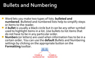  Word lets you make two types of lists: bulleted and 
numbered. Bulleted and numbered lists help to simplify steps 
or items to the reader. 
 A bullet is usually a black circle but it can be any other symbol 
used to highlight items in a list. Use bullets to list items that 
do not have to be in any particular order. 
 Numbers (or letters) are used when information has to be in a 
certain order. You can use the default Bullets and Numbering 
settings by clicking on the appropriate button on the 
Formatting toolbar. 
 