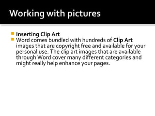  Inserting Clip Art 
 Word comes bundled with hundreds of Clip Art 
images that are copyright free and available for your 
personal use. The clip art images that are available 
through Word cover many different categories and 
might really help enhance your pages. 
 