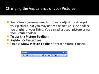  Sometimes you may need to not only adjust the sizing of 
your pictures, but you may notice the picture is too dark or 
too bright for your liking. You can adjust your picture using 
the Picture toolbar. 
 To use the Picture Toolbar: 
 Right-click the picture. 
 Choose Show Picture Toolbar from the shortcut menu. 
 