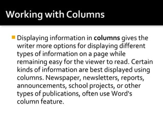 Displaying information in columns gives the 
writer more options for displaying different 
types of information on a page while 
remaining easy for the viewer to read. Certain 
kinds of information are best displayed using 
columns. Newspaper, newsletters, reports, 
announcements, school projects, or other 
types of publications, often use Word's 
column feature. 
 
