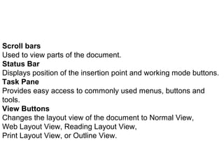 Scroll bars 
Used to view parts of the document. 
Status Bar 
Displays position of the insertion point and working mode buttons. 
Task Pane 
Provides easy access to commonly used menus, buttons and 
tools. 
View Buttons 
Changes the layout view of the document to Normal View, 
Web Layout View, Reading Layout View, 
Print Layout View, or Outline View. 
 