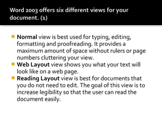  Normal view is best used for typing, editing, 
formatting and proofreading. It provides a 
maximum amount of space without rulers or page 
numbers cluttering your view. 
 Web Layout view shows you what your text will 
look like on a web page. 
 Reading Layout view is best for documents that 
you do not need to edit. The goal of this view is to 
increase legibility so that the user can read the 
document easily. 
 