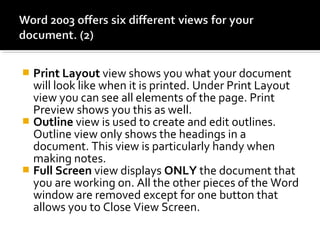  Print Layout view shows you what your document 
will look like when it is printed. Under Print Layout 
view you can see all elements of the page. Print 
Preview shows you this as well. 
 Outline view is used to create and edit outlines. 
Outline view only shows the headings in a 
document. This view is particularly handy when 
making notes. 
 Full Screen view displays ONLY the document that 
you are working on. All the other pieces of the Word 
window are removed except for one button that 
allows you to Close View Screen. 
 