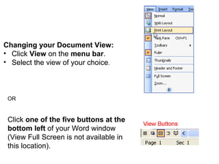 Changing your Document View: 
• Click View on the menu bar. 
• Select the view of your choice. 
OR 
Click one of the five buttons at the 
bottom left of your Word window 
(View Full Screen is not available in 
this location). 
 