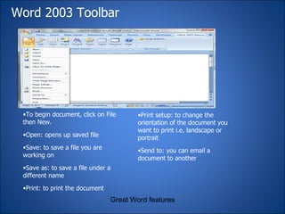 Word 2003 Toolbar Great Word features To begin document, click on File then New. Open: opens up saved file Save: to save a file you are working on Save as: to save a file under a different name Print: to print the document Print setup: to change the orientation of the document you want to print i.e. landscape or portrait  Send to: you can email a document to another 
