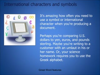International characters and symbols It's amazing how often you need to use a symbol or international character when you're producing a document.  Perhaps you're comparing U.S. dollars to yen, euros, and pounds sterling. Maybe you're writing to a customer with an umlaut in his or her name. Or, your science homework requires you to use the Greek alphabet. Great Word features 