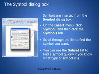 The Symbol dialog box Symbols are inserted from the  Symbol  dialog box:  Great Word features Inserting a symbol from the  Symbol  dialog box On the  Insert  menu, click  Symbol , and then click the  Symbols  tab. Scroll through the list to find the symbol you want. You can use the  Subset  list to find a symbol quickly if you know what type of symbol it is. 