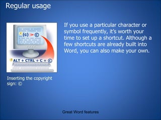 Regular usage If you use a particular character or symbol frequently, it’s worth your time to set up a shortcut. Although a few shortcuts are already built into Word, you can also make your own. Great Word features Inserting the copyright sign: © 
