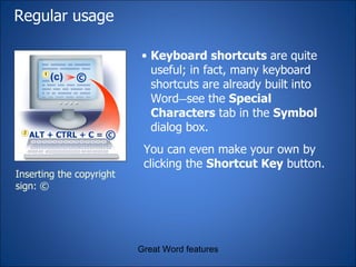 Regular usage Keyboard shortcuts  are quite useful; in fact, many keyboard shortcuts are already built into Word — see the  Special Characters  tab in the  Symbol  dialog box. Great Word features Inserting the copyright sign: © You can even make your own by clicking the  Shortcut Key  button. 