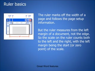 Ruler basics The ruler marks off the width of a page and follows the page setup information.  Great Word features But the ruler measures from the left margin of a document, not the edge. So the scale on the ruler counts both to the left and the right, with the left margin being the start (or zero point) of the scale.  