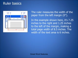 Ruler basics The ruler measures the width of the paper from the left margin (0").  Great Word features In the example shown here, it's 7.25 inches to the right and 1.25 inches to the left of the margin, making a total page width of 8.5 inches. The width of the text area is 6 inches. 
