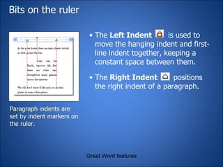 Bits on the ruler Great Word features Paragraph indents are set by indent markers on the ruler. The  Left Indent   is used to move the hanging indent and first-line indent together, keeping a constant space between them. The  Right Indent  positions the right indent of a paragraph. 
