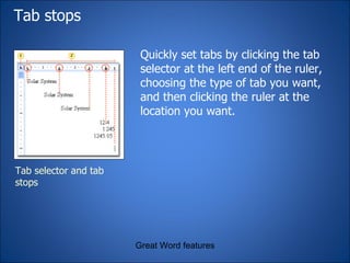Tab stops  Quickly set tabs by clicking the tab selector at the left end of the ruler, choosing the type of tab you want, and then clicking the ruler at the location you want.  Great Word features Tab selector and tab stops 