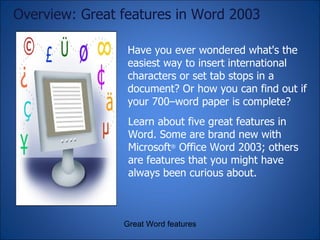 Have you ever wondered what's the easiest way to insert international characters or set tab stops in a document? Or how you can find out if your 700–word paper is complete?  Overview: Great features in Word 2003 Great Word features Learn about five great features in Word. Some are brand new with Microsoft ®  Office Word 2003; others are features that you might have always been curious about. 
