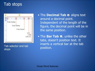 Tab stops  Great Word features The  Bar Tab  , unlike the other tabs, doesn't position text. It inserts a vertical bar at the tab position. The  Decimal Tab   aligns text around a decimal point. Independent of the length of the figure, the decimal point will be in the same position. Tab selector and tab stops 