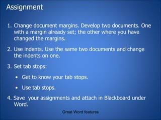 Assignment Change document margins. Develop two documents. One with a margin already set; the other where you have changed the margins. Use indents. Use the same two documents and change the indents on one. Set tab stops: Get to know your tab stops.  Use tab stops.   4. Save  your assignments and attach in Blackboard under Word. Great Word features 