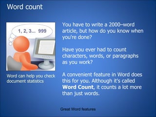 Word count  You have to write a 2000–word article, but how do you know when you're done?  Have you ever had to count characters, words, or paragraphs as you work?  A convenient feature in Word does this for you. Although it's called  Word Count , it counts a lot more than just words. Great Word features Word can help you check document statistics 