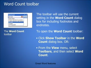 Word Count toolbar The toolbar will use the current setting in the  Word Count  dialog box for including footnotes and endnotes. Great Word features The  Word Count  toolbar Click  Show Toolbar  in the  Word Count  dialog box. OR: From the  View  menu, select  Toolbars , and then select  Word Count . To open the  Word Count  toolbar: 