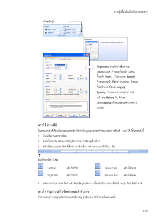 ความรู้เบื้องต้นเกี่ยวกับงานเอกสาร

    หรือคลิกปุ่ม




                                                       Alignment: การจัดวางข้อความ
                                                       Indentation: กาหนดกั้นหน้า (Left) ,
                                                       กั้นหลัง (Right) , ในส่วนของ Special
                                                       กาหนดย่อหน้า ที่ช่อง First line , กาหนด
                                                       กั้นหน้าลอย ที่ช่อง Hanging
                                                       Spacing: กาหนดระยะห่างระหว่างย่อ
                                                       หน้า ช่อง Before กับ After
                                                       Line spacing: กาหนดระยะห่างระหว่าง
                                                       บรรทัด



การใช้งานแท็ป
ในงานเอกสารที่ต้องเว้นระยะแต่ละช่วงให้เท่ากัน คุณสามารถกาหนดระยะการพิมพ์ (TAB) ได้ มีขั้นตอนดังนี้
1. เปิดแฟ้มงานเอกสารใหม่
2. ที่เส้นไม้บรรทัด (Ruler) มีสัญลักษณ์ของ TAB อยู่ดานซ้าย
                                                    ้
3. คลิกเลือกแบบของ TAB ที่ต้องการ แล้วคลิกวางตาแหน่งบนเส้นไม้บรรทัด


สัญลักษณ์ของ TAB

         Left Tab          แท็บชิดซ้าย                         Center Tab        แท็บกึ่งกลาง
         Right Tab         แท็บชิดขวา                          Decimal Tab       แท็บทศนิยม

4. หลังจากตั้งระยะของ TAB แล้ว พิมพ์ข้อมูล ต้องการเลื่อนไปยังตาแหน่งที่ตงไว้ กดปุม TAB ที่คีย์บอร์ด
                                                                        ั้       ่

การใส่สัญลักษณ์หัวข้อย่อยและลาดับเลข
ถ้างานเอกสารของคุณต้องกาหนดหัวข้อใหญ่ หัวข้อย่อย ให้ทาตามขั้นตอนดังนี้


                                                                                                      1.10
 