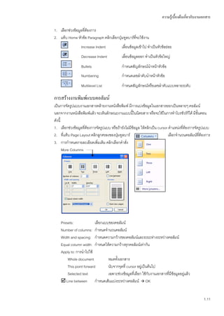 ความรู้เบื้องต้นเกี่ยวกับงานเอกสาร

1. เลือกช่วงข้อมูลทีต้องการ
                    ่
2. แท็บ Home หัวข้อ Paragraph คลิกเลือกปุ่มทูลบาร์ทจะใช้งาน
                                                   ี่
                  Increase Indent            เลื่อนข้อมูลเข้าไป ทาเป็นหัวข้อย่อย
                  Decrease Indent            เลื่อนข้อมูลออก ทาเป็นหัวข้อใหญ่
                  Bullets                    กาหนดสัญลักษณ์นาหน้าหัวข้อ
                  Numbering                  กาหนดเลขลาดับนาหน้าหัวข้อ
                  Multilevel List            กาหนดสัญลักษณ์หรือเลขลาดับแบบหลายระดับ

การสร้างงานพิมพ์แบบคอลัมน์
เป็นการจัดรูปแบบงานเอกสารคล้ายงานหนังสือพิมพ์ มีการแบ่งข้อมูลในเอกสารออกเป็นหลายๆ คอลัมน์
นอกจากงานหนังสือพิมพ์แล้ว จะเห็นลักษณะงานแบบนีในนิตยสาร หรือจะใช้ในการทาโบรชัวร์กได้ มีขั้นตอน
                                                     ้                                      ้
ดังนี้
1. เลือกช่วงข้อมูลทีต้องการจัดรูปแบบ หรือถ้ายังไม่มีข้อมูล ให้คลิกเป็น cursor ตาแหน่งที่ต้องการจัดรูปแบบ
                    ่
2. ที่แท็บ Page Layout คลิกลูกศรลงของปุ่มทูลบาร์                              เลือกจานวนคอลัมน์ทต้องการ
                                                                                                  ี่
3. การกาหนดรายละเอียดเพิ่มเติม คลิกเลือกคาสั่ง
       More Columns




    Presets:              เลือกแบบของคอลัมน์
    Number of columns: กาหนดจานวนคอลัมน์
    Width and spacing: กาหนดความกว้างของคอลัมน์และระยะห่างระหว่างคอลัมน์
    Equal column width: กาหนดให้ความกว้างทุกคอลัมน์เท่ากัน
    Apply to: การนาไปใช้
        Whole document            หมดทั้งเอกสาร
        This point forward        นับจากจุดที่ cursor อยู่เป็นต้นไป
        Selected text             เฉพาะช่วงข้อมูลที่เลือก ใช้กับงานเอกสารที่มีข้อมูลอยู่แล้ว
     Line between กาหนดเส้นแบ่งระหว่างคอลัมน์  OK


                                                                                                      1.11
 