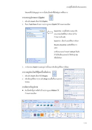 ความรู้เบื้องต้นเกี่ยวกับงานเอกสาร

    โฟลเดอร์ที่เก็บข้อมูลรูปภาพ จากนั้นดับเบิ้ลคลิกที่ชอไฟล์รูปภาพที่ต้องการ
                                                       ื่

การแทรกรูปภาพจาก ClipArt
1. คลิกแท็บ Insert เลือกคาสัง ClipArt
                            ่
2. ทีแถบ Task Pane ด้านขวา จะปรากฏกรอบ ClipArt ให้กาหนดรายละเอียด
     ่


                                                     Search for : ระบุชื่อไฟล์ นามสกุล หรือ
                                                     ประเภทของไฟล์ที่ต้องการค้นหา (ถ้าไม่
                                                     กาหนด จะเป็น all)
                                                     Search in : เลือกตาแหน่งทีต้องการค้นหา
                                                                               ่
                                                     Results should be: ผลลัพธ์ที่ต้องการ
                                                     แสดง
                                                     ปกติโปรแกรมจะกาหนดค่า default ให้แล้ว
                                                     ถ้าไม่ได้เปลี่ยนแปลงอะไร ให้คลิกปุ่ม Go
                                                     เพื่อเริ่มค้นหา



3. ภายในกรอบ ClipArt จะแสดงรูปภาพทั้งหมด คลิกเลือกรูปที่ต้องการได้เลย

การวาดรูปเองโดยใช้ปุ่มเครื่องมือต่างๆ
1. คลิกแท็บ Insert เลือกคาสัง Shapes
                              ่
2. คลิกเลือกรูปที่ต้องการวาด แล้ว drag ลงบนพื้นที่ในงานเอกสาร
   ของคุณ

การจัดการกับรูปภาพ
 ดับเบิ้ลคลิกที่รูปภาพที่สร้างไว้ จะปรากฏแถบ Ribbon ให้
  กาหนดรายละเอียด




                                                                                                       1.13
 